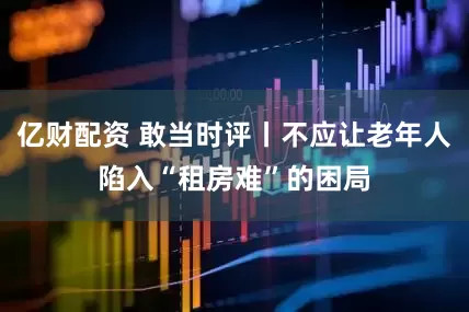 亿财配资 敢当时评丨不应让老年人陷入“租房难”的困局
