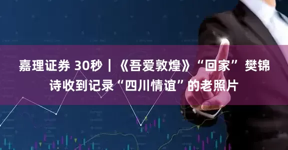 嘉理证券 30秒｜《吾爱敦煌》“回家” 樊锦诗收到记录“四川情谊”的老照片