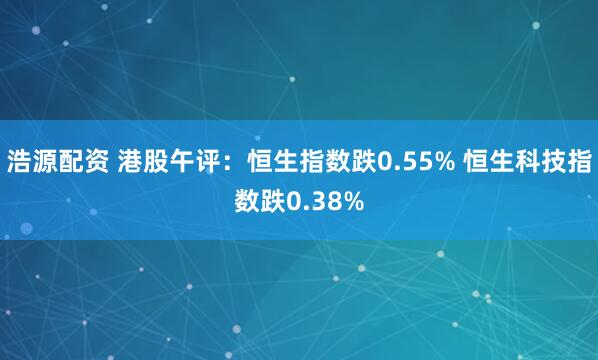 浩源配资 港股午评：恒生指数跌0.55% 恒生科技指数跌0.38%
