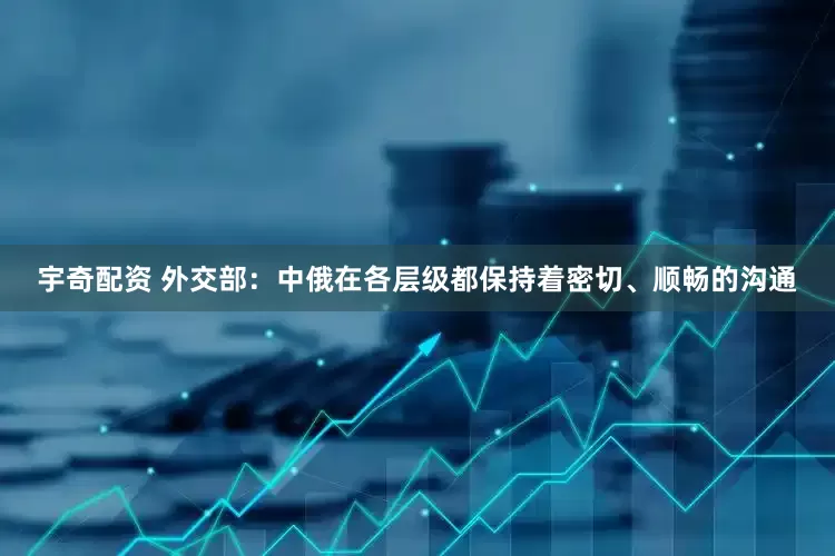 宇奇配资 外交部：中俄在各层级都保持着密切、顺畅的沟通