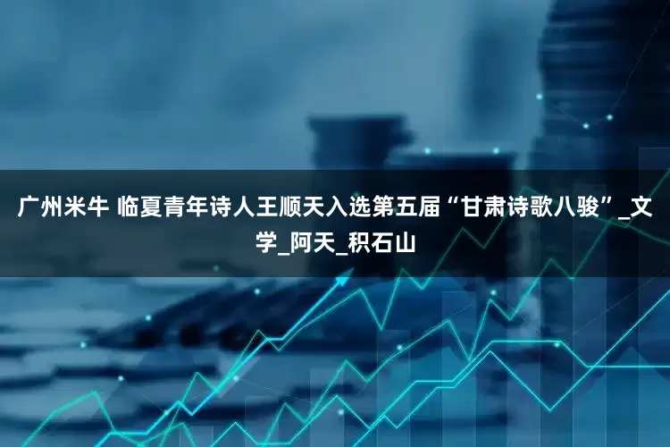 广州米牛 临夏青年诗人王顺天入选第五届“甘肃诗歌八骏”_文学_阿天_积石山