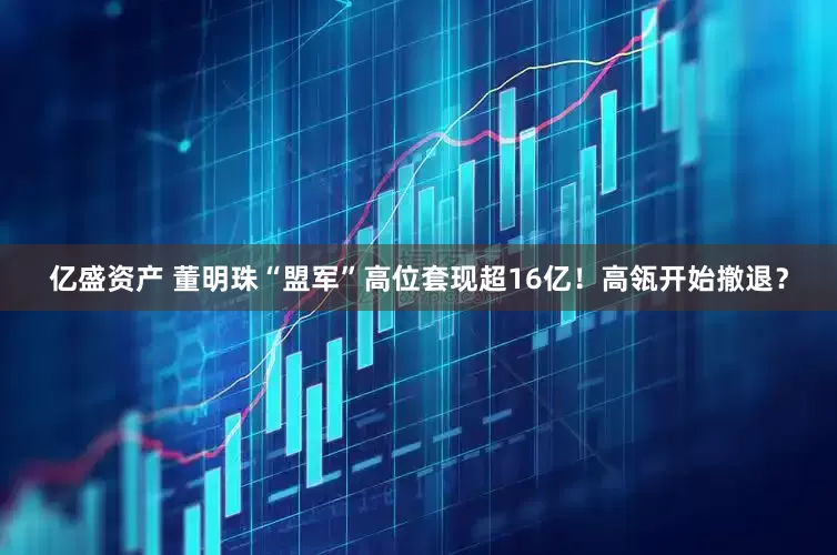 亿盛资产 董明珠“盟军”高位套现超16亿！高瓴开始撤退？