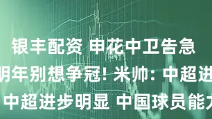 银丰配资 申花中卫告急 门将不换明年别想争冠! 米帅: 中超进步明显 中国球员能力不错